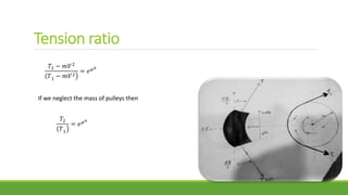 Tension ratio
𝑇2 − 𝑚𝑉2
( 𝑇1 − 𝑚𝑉2
= 𝑒 𝜇 𝛼
If we neglect the mass of pulleys then
𝑇2
( 𝑇1
= 𝑒 𝜇 𝛼
 