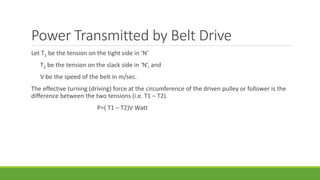 Power Transmitted by Belt Drive
Let T1 be the tension on the tight side in ‘N’
T2 be the tension on the slack side in ‘N’, and
V be the speed of the belt in m/sec.
The effective turning (driving) force at the circumference of the driven pulley or follower is the
difference between the two tensions (i.e. T1 – T2).
P=( T1 – T2)V Watt
 