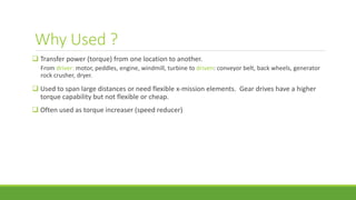 Why Used ?
 Transfer power (torque) from one location to another.
From driver: motor, peddles, engine, windmill, turbine to driven: conveyor belt, back wheels, generator
rock crusher, dryer.
 Used to span large distances or need flexible x-mission elements. Gear drives have a higher
torque capability but not flexible or cheap.
 Often used as torque increaser (speed reducer)
 