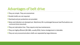Advantages of belt drive
They are simple. They are economical.
Parallel shafts are not required.
Overload and jam protection are provided.
Noise and vibration are damped out. Machinery life is prolonged because load fluctuations are
cushioned (shock-absorbed).
They are lubrication-free. They require only low maintenance.
They are highly efficient (90–98%, usually 95%). Some misalignment is tolerable.
They are very economical when shafts are separated by large distances.
 