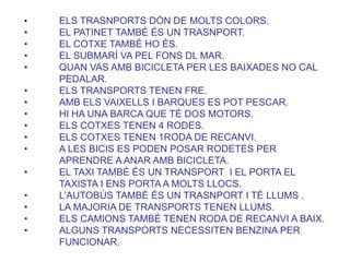 • ELS TRASNPORTS DÓN DE MOLTS COLORS.
• EL PATINET TAMBÉ ÉS UN TRASNPORT.
• EL COTXE TAMBÉ HO ÉS.
• EL SUBMARÍ VA PEL FONS DL MAR.
• QUAN VAS AMB BICICLETA PER LES BAIXADES NO CAL
PEDALAR.
• ELS TRANSPORTS TENEN FRE.
• AMB ELS VAIXELLS I BARQUES ES POT PESCAR.
• HI HA UNA BARCA QUE TÉ DOS MOTORS.
• ELS COTXES TENEN 4 RODES.
• ELS COTXES TENEN 1RODA DE RECANVI.
• A LES BICIS ES PODEN POSAR RODETES PER
APRENDRE A ANAR AMB BICICLETA.
• EL TAXI TAMBÉ ÉS UN TRANSPORT I EL PORTA EL
TAXISTA I ENS PORTA A MOLTS LLOCS.
• L’AUTOBÚS TAMBÉ ÉS UN TRASNPORT I TÉ LLUMS .
• LA MAJORIA DE TRANSPORTS TENEN LLUMS.
• ELS CAMIONS TAMBÉ TENEN RODA DE RECANVI A BAIX.
• ALGUNS TRANSPORTS NECESSITEN BENZINA PER
FUNCIONAR.
 
