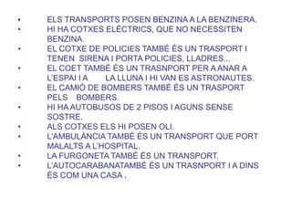• ELS TRANSPORTS POSEN BENZINA A LA BENZINERA.
• HI HA COTXES ELÈCTRICS, QUE NO NECESSITEN
BENZINA.
• EL COTXE DE POLICIES TAMBÉ ÉS UN TRASPORT I
TENEN SIRENA I PORTA POLICIES, LLADRES...
• EL COET TAMBÉ ÉS UN TRASNPORT PER A ANAR A
L’ESPAI I A LA LLUNA I HI VAN ES ASTRONAUTES.
• EL CAMIÓ DE BOMBERS TAMBÉ ÉS UN TRASPORT
PELS BOMBERS.
• HI HA AUTOBUSOS DE 2 PISOS I AGUNS SENSE
SOSTRE.
• ALS COTXES ELS HI POSEN OLI.
• L’AMBULÀNCIA TAMBÉ ÉS UN TRANSPORT QUE PORT
MALALTS A L’HOSPITAL.
• LA FURGONETA TAMBÉ ÉS UN TRANSPORT.
• L’AUTOCARABANATAMBÉ ÉS UN TRASNPORT I A DINS
ÉS COM UNA CASA .
 