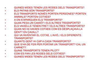 • QUINES MIDES TENEN LES RODES DELS TRANSPORTS?
• ELS PATINS SÓN TRANSPORTS?
• ELS TRANSPORTS NOMÉS PORTEN PERSONES? PORTEN
ANIMALS? PORTEN COTXES?
• A ON S’APARQUEN ELS TRANSPORTS?
• QUAN PESA UN CAMIÓ? I ELS ALTRES TRASNPORTS?
• ELS VAIXELLS TENEN FRE? I ELS ALTRES TRANSPORTS?
• QUAN NO HI HAVIEN COTXES COM ES DESPLAÇAVA LA
GENT? EN CAVALL?
• QUI VA INVENTAR EL COTXE, L’AVIÓ, I ELS DIFERENTS
TRANSPORTS?
• QUANTS GENT HI CAP A CADA TRANSPORTS?
• QUE S’HA DE FER PER PORTAR UN TRANSPORT? CAL UN
CARNET?
• QUINS TRANSPORTS TENEN PILOT?
• COM ES FAN LES RODES DELS COTXES?
• QUINES MIDES TENEN LES RODES DELS TRASNPORTS?
 