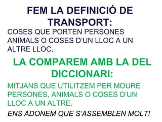 FEM LA DEFINICIÓ DE
TRANSPORT:
COSES QUE PORTEN PERSONES
ANIMALS O COSES D’UN LLOC A UN
ALTRE LLOC.
LA COMPAREM AMB LA DEL
DICCIONARI:
MITJANS QUE UTILITZEM PER MOURE
PERSONES, ANIMALS O COSES D’UN
LLOC A UN ALTRE.
ENS ADONEM QUE S’ASSEMBLEN MOLT!
 