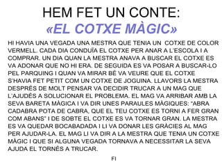 HEM FET UN CONTE:
«EL COTXE MÀGIC»
HI HAVIA UNA VEGADA UNA MESTRA QUE TENIA UN COTXE DE COLOR
VERMELL. CADA DIA CONDUÏA EL COTXE PER ANAR A L’ESCOLA I A
COMPRAR. UN DIA QUAN LA MESTRA ANAVA A BUSCAR EL COTXE ES
VA ADONAR QUE NO HI ERA. DE SEGUIDA ES VA POSAR A BUSCAR-LO
PEL PARQUING I QUAN VA MIRAR BÉ VA VEURE QUE EL COTXE
S’HAVIA FET PETIT COM UN COTXE DE JOGUINA. LLAVORS LA MESTRA
DESPRÉS DE MOLT PENSAR VA DECIDIR TRUCAR A UN MAG QUE
L’AJUDÉS A SOLUCIONAR EL PROBLEMA. EL MAG VA ARRIBAR AMB LA
SEVA BARETA MÀGICA I VA DIR UNES PARAULES MÀGIQUES: “ABRA
CADABRA POTA DE CABRA, QUE EL TEU COTXE ES TORNI A FER GRAN
COM ABANS” I DE SOBTE EL COTXE ES VA TORNAR GRAN. LA MESTRA
ES VA QUEDAR BOCABADADA I LI VA DONAR LES GRÀCIES AL MAG
PER AJUDAR-LA. EL MAG LI VA DIR A LA MESTRA QUE TENIA UN COTXE
MÀGIC I QUE SI ALGUNA VEGADA TORNAVA A NECESSITAR LA SEVA
AJUDA EL TORNÉS A TRUCAR.
FI
 