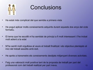 Conclusions  Ha estat més complicat del que sembla a primera vista He pogut aplicar molts coneixements adquirits durant aquests dos anys del cicle formatiu. El tema que he escollit m’ha semblat de principi a fi molt interessant i l’he trobat molt adient a la edat  M’he sentit molt orgullosa al veure el treball finalitzat i els objectius plantejats al inici del treball assolits amb èxit. He après a transmetre els coneixements desitjats mitjançant diverses activitats. Faig una valoració molt positiva tant de la proposta de treball per part del professorat com del treball realitzat per part meva. 