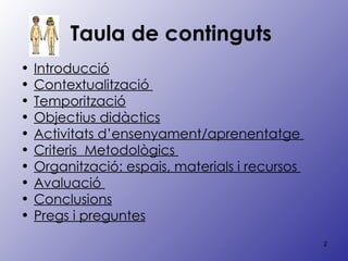 Taula de continguts   Introducció Contextualització  Temporització Objectius didàctics Activitats d’ensenyament/aprenentatge  Criteris  Metodològics  Organització: espais, materials i recursos  Avaluació  Conclusions Pregs i preguntes 