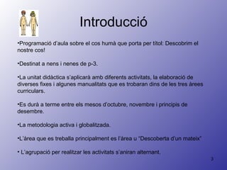 Introducció Programació d’aula sobre el cos humà que porta per títol: Descobrim el nostre cos! Destinat a nens i nenes de p-3.  La unitat didàctica s’aplicarà amb diferents activitats, la elaboració de diverses fixes i algunes manualitats que es trobaran dins de les tres àrees curriculars. Es durà a terme entre els mesos d’octubre, novembre i principis de desembre. La metodologia activa i globalitzada. L’àrea que es treballa principalment es l’àrea u “Descoberta d’un mateix” L’agrupació per realitzar les activitats s’aniran alternant. 