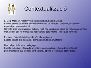 Contextualització El Ceip Mossén Albert Vives està situat a La Seu d’Urgell. És una escola totalment accessible dotada de rampes, baranes, ascensors, espais i portes amplies etc... Compta amb una diversitat cultural molt rica i amb una xarxa de recursos i serveis molt adient per fer front a les necessitats dels infants i les seves famílies. Els trets d’identitat de l’escola són els següents :  Escola oberta a la població, democràtica, laica, i Catalana Des del punt de vista pedagògic : Escola inclusiva, integrada a l’entorn, coeducadora, integradora, integral personalitzada,que treballa amb valors,i oberta a les noves tecnologies. 