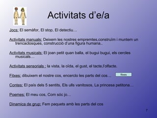 Activitats d’e/a Jocs:  El semàfor, El stop, El detectiu… Activitats manuals:  Deixem les nostres empremtes,construïm i muntem un trencaclosques, construcció d’una figura humana.. Activitats musicals:  El joan petit quan balla, el bugui bugui, els cercles musicals… Activitats sensorials :  la vista, la oïda, el gust, el tacte,l’olfacte. Fitxes:  dibuixem el nostre cos, encerclo les parts del cos… Contes:  El país dels 5 sentits, Els ulls vanitosos, La princesa petitona… Poemes:  El meu cos, Com sóc jo… Dinamica de grup:  Fem paquets amb les parts del cos fitxes 