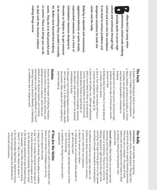 The Facts                                               The Bully
                                          ◗   Bullies keep bullying as long as it works—as        Intimidators. Some bullies are outgoing,
                                              long as it makes them feel more powerful.           aggressive, active, and expressive. They get their
B
       ullies don’t go away when          ◗   Many children and teens are bullies or victims      way by brute force or openly harassing someone.
                                              of bullies, but the largest number of children      They may carry a weapon. This type of bully
       elementary school ends; bullying                                                           rejects rules and regulations and needs to rebel
                                              and teens are bystanders—witnesses to
       actually peaks in junior high          bullying.                                           to achieve a feeling of being better than
                                          ◗   Eight percent of urban junior and senior high       everyone else.
school and continues through high             students miss one day of school each month          Smooth Talkers. Other bullies are more reserved
school and even into the workplace.           because of fear.                                    and tricky and may not want to be recognized as
                                          ◗   Bullying takes lots of forms: it can be physical    harassers or tormentors. They try to control by
It can lead to serious problems and           or verbal, mild to severe.                          talking, saying the right thing at the right time,
dangerous situations for both the         ◗   One in four children who bullies will have a        and lying. This type of bully gets his or her power
                                              criminal record before the age of 30.               secretively through manipulation and deception.
victim and the bully.                     ◗   Girls can be bullies, too, although bullying by     As different as these two types may seem, all
                                              girls is more likely to show up as spreading        bullies have these characteristics in common:
Bullying is repeated and unnecessary          rumors, leaving people out of social events,        ◗   concern with their own pleasure
                                              teasing about clothes or boyfriends, or
aggressive behavior, or quite simply,                                                             ◗   desire for power over others
                                              threatening to withdraw friendship. However,
                                                                                                  ◗   willingness to use and abuse other people to
                                              this doesn’t mean that girls don’t use physical
unprovoked meanness. It’s a form of                                                                   get what they want
                                              intimidation to bully.
intimidation, behavior designed to                                                                ◗   feeling of pain inside, perhaps because of their
                                          ◗   Although much bullying happens where adults
                                                                                                      own shortcomings
                                              can’t see or hear it, it also happens when adults
threaten or frighten or to get someone                                                            ◗   inability to see things from someone else’s
                                              are present. Often adults don’t do anything to
to do something they wouldn’t normally        stop the bullying.                                      perspective.
do. Bullies have learned that bullying    Victims                                                 If You Are the Victim
works. They do it to feel powerful and    Anyone can be the target of bullying. However,          No one solution works well in every situation, but
                                          a typical victim is likely to be shy, sensitive, and    there are a variety of strategies you can try.
in control. There are things you can do   perhaps anxious or insecure. Some teens are             ◗   Avoid or ignore the bully.
to deal with the situation without        picked on for physical reasons, such as being           ◗   Hang out with friends. There is safety in numbers.
                                          overweight or small, wearing different or “weird”       ◗   Say “no” to a bully’s demands from the start. If
making things worse.                      clothing, having a physical disability, or belonging        the bully threatens you with a weapon, give in
                                          to a different race or religious faith.                     to the demands and immediately tell an adult.
                                                                                                  ◗   Tell the bully assertively to stop threatening you
                                                                                                      (for example, “I don’t like what you’re doing.
                                                                                                      Stop it!” or “Get a life—leave me alone.”)
                                                                                                  ◗   Do not physically fight back: experience shows
                                                                                                      that this actually increases the likelihood of
                                                                                                      continued victimization.
 
