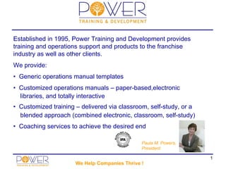 Established in 1995, Power Training and Development provides
training and operations support and products to the franchise
industry as well as other clients.
We provide:
• Generic operations manual templates
• Customized operations manuals – paper-based,electronic
  libraries, and totally interactive
• Customized training – delivered via classroom, self-study, or a
  blended approach (combined electronic, classroom, self-study)
• Coaching services to achieve the desired end

                                               Paula M. Powers,
                                               President

                                                                    1
                      We Help Companies Thrive !
 