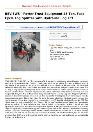Download this document if link is not clickable
REVIEWS - Power Trust Equipment 45 Ton, Fast
Cycle Log Splitter with Hydraulic Log Lift
Product Details :
http://www.amazon.com/exec/obidos/ASIN/B00BTQWFVQ?tag=hijabfashions-20
Average Customer Rating
out of 5
Product Feature
Upgraded 22 gpm pump, with 12 second cycleq
time
Powerful 15 Hp gasoline motorq
45 Tons of splitting powerq
Hydraulic Log Liftq
Upgraded DOT tiresq
Product Description
POWER TRUST EQUIPMENT. com The most powerful, functional, innovative and affordable wood processing
equipment in the market today! This is our newly designed 45 ton log splitter. This new model is a horizontal
only version of our popular 45 ton model. By making it a horizontal only model we are able to add the back
saving hydraulic log lift. Also, the horizontal only design puts your splitting wedge at the end of the I beam. This
will help to keep logs from getting stuck on the wedge. Product Features: ?Rated Tonnage: 45 tons ?Motor: 15
HP Lifan Gasoline Motor - (The Lifan engines are also sold on homedepot.com) ?Electric and Recoil Start: Yes
?Upgraded battery box, fully enclosed box, battery included ?Hydraulic pump: Upgraded 22 gpm ?Hydraulic oil
capacity: 6.8 gallons ?Hydraulic cylinder: 5.5 inches in diameter ?Max log length: 24 inches ?Cycle time: 12
seconds (approximately) ?Heavy Duty I Beam for use in the horizontal position ?Hydraulic Log Lift included ?Log
cradles included ?Slip on 4 way wedge ?Hitch coupler size: 2 inch ?Trailer Lights included ?Upgraded DOT Tires
- Rated maximum towing speed of 45 mph ?Weight: 600 lbs ?OneYear Manufacturer's Warranty - We warranty
all our log splitters for a period of one year, free of defect. In the event of a defect, we will ship new
replacement parts to the customer at our expense for a period of one year from the purchase date. We also
support our products after the warranty period and have parts available for purchase. ?Some minor assembly
required - Ships in a completely enclosed wooden crate for safety. Metal band will need to cut before opening
crate. Required tools for the assembly are 10" crescent wrench, flat head screwdriver, two ½" open end
wrenches, two 9/16" open end wrenches, two ¾" open end wrenches, pliers, and funnel for adding fluids,
(hydraulic oil and engine oil)
 