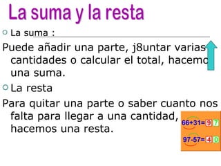 La suma : Puede añadir una parte, j8untar varias cantidades o calcular el total, hacemos una suma. La resta Para quitar una parte o saber cuanto nos falta para llegar a una cantidad, hacemos una resta. La suma y la resta  