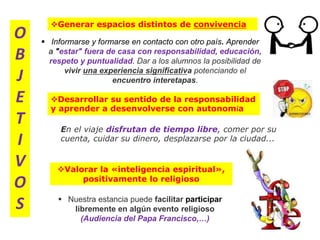 Generar espacios distintos de convivencia
O
B
J
E
T
I
V
O
S
Valorar la «inteligencia espiritual»,
positivamente lo religioso
Desarrollar su sentido de la responsabilidad
y aprender a desenvolverse con autonomía
 Nuestra estancia puede facilitar participar
libremente en algún evento religioso
(Audiencia del Papa Francisco,…)
 Informarse y formarse en contacto con otro país. Aprender
a "estar" fuera de casa con responsabilidad, educación,
respeto y puntualidad. Dar a los alumnos la posibilidad de
vivir una experiencia significativa potenciando el
encuentro interetapas.
En el viaje disfrutan de tiempo libre, comer por su
cuenta, cuidar su dinero, desplazarse por la ciudad...
 