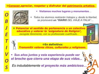 Conocer,apreciar, respetar y disfrutar del patrimonio artístico.
 Potenciar el sentido de pertenencia a un colectivo
educativo y valorar la “asignatura de Religión”,
escogida libremente, con su profesorado cualificado…
En definitiva:
Transmitir valores éticos, culturales y religiosos.
 Visitamos muchos lugares y monumentos…
 Todos los alumnos realizarán trabajos y, desde la libertad,
se promoverá un “DIARIO DEL VIAJE A ITALIA”…
O
B
J
E
T
I
V
O
S
 Sus años juntos y esta experiencia puede ser
el broche que cierra una etapa de sus vidas...
Es indudablemente el proyecto más ambicioso…
 