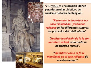  El VIAJE es una ocasión idónea
para desarrollar objetivos del
currículo del área de Religión:
“Reconocer la importancia y
universalidad del fenómeno
religioso en las diferentes culturas,
en particular del cristianismo”.
“Analizar la relación de la fe con
la cultura actual, valorando su
aportación mutua”.
“Identificar cómo la fe se
manifiesta en el arte religioso de
nuestro tiempo”.
 