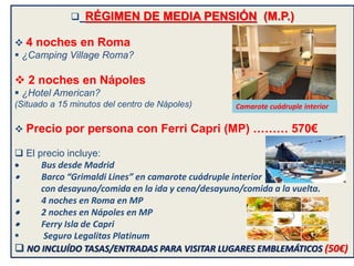  RÉGIMEN DE MEDIA PENSIÓN (M.P.)
 4 noches en Roma
 ¿Camping Village Roma?
 2 noches en Nápoles
 ¿Hotel American?
(Situado a 15 minutos del centro de Nápoles)
 Precio por persona con Ferri Capri (MP) ……… 570€
 El precio incluye:
 Bus desde Madrid
 Barco “Grimaldi Lines” en camarote cuádruple interior
con desayuno/comida en la ida y cena/desayuno/comida a la vuelta.
 4 noches en Roma en MP
 2 noches en Nápoles en MP
 Ferry Isla de Capri
 Seguro Legalitas Platinum
 NO INCLUÍDO TASAS/ENTRADAS PARA VISITAR LUGARES EMBLEMÁTICOS (50€)
Camarote cuádruple interior
 