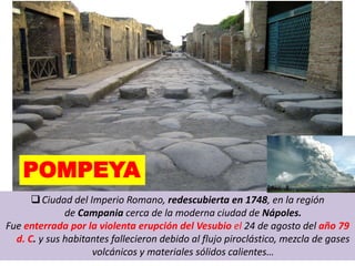 POMPEYA
Ciudad del Imperio Romano, redescubierta en 1748, en la región
de Campania cerca de la moderna ciudad de Nápoles.
Fue enterrada por la violenta erupción del Vesubio el 24 de agosto del año 79
d. C. y sus habitantes fallecieron debido al flujo piroclástico, mezcla de gases
volcánicos y materiales sólidos calientes…
 