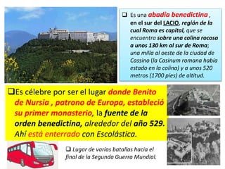 Es célebre por ser el lugar donde Benito
de Nursia , patrono de Europa, estableció
su primer monasterio, la fuente de la
orden benedictina, alrededor del año 529.
Ahí está enterrado con Escolástica.
 Es una abadía benedictina ,
en el sur del LACIO, región de la
cual Roma es capital, que se
encuentra sobre una colina rocosa
a unos 130 km al sur de Roma;
una milla al oeste de la ciudad de
Cassino (la Casinum romana había
estado en la colina) y a unos 520
metros (1700 pies) de altitud.
 Lugar de varias batallas hacia el
final de la Segunda Guerra Mundial.
 