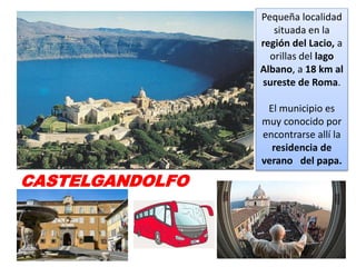 CASTELGANDOLFO
Pequeña localidad
situada en la
región del Lacio, a
orillas del lago
Albano, a 18 km al
sureste de Roma.
El municipio es
muy conocido por
encontrarse allí la
residencia de
verano del papa.
 