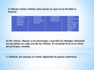 C) Dibujar tantas viñetas como partes en que se ha dividido la
historia.
a) Garfield y
Jon van a
visitar una
tienda de
animales.
b) Jon está
entretenido
observando los
animales.
c) Garfield ha
desaparecido.
Jon le llama.
d) Por fin
aparece. Van a
comer y
Garfield piensa
que no tiene
apetito: Se ha
comido un
pájaro.
D) Por último, dibujar a los personajes y escribid los diálogos utilizando
los bocadillos en cada una de las viñetas. El resultado final es el cómic
del principio, miradlo.
2. Elaborar por parejas un cómic siguiendo las pautas anteriores
 