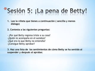 *
1. Lee la viñeta que tienes a continuación ( sencilla y menos
diálogo)
2. Contesta a las siguientes preguntas:
- ¿Por qué Betty regresa triste a su casa?
-¿Quién le acompaña en el autobús?
-¿Qué era lo que Betty no entendía?
-¿Consigue Betty aprobar?
3. Haz una lista de los sentimientos de cómo Betty se ha sentido al
suspender y después al aprobar.
 