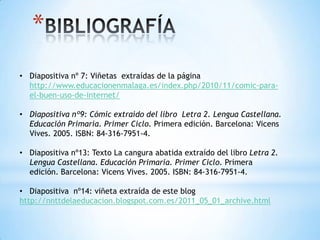 *
• Diapositiva nº 7: Viñetas extraídas de la página
http://www.educacionenmalaga.es/index.php/2010/11/comic-para-
el-buen-uso-de-internet/
• Diapositiva nº9: Cómic extraído del libro Letra 2. Lengua Castellana.
Educación Primaria. Primer Ciclo. Primera edición. Barcelona: Vicens
Vives. 2005. ISBN: 84-316-7951-4.
• Diapositiva nº13: Texto La cangura abatida extraído del libro Letra 2.
Lengua Castellana. Educación Primaria. Primer Ciclo. Primera
edición. Barcelona: Vicens Vives. 2005. ISBN: 84-316-7951-4.
• Diapositiva nº14: viñeta extraída de este blog
http://nnttdelaeducacion.blogspot.com.es/2011_05_01_archive.html
 