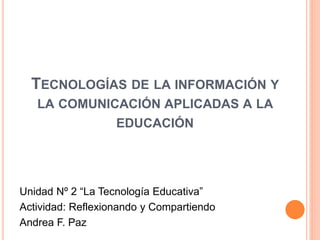 TECNOLOGÍAS DE LA INFORMACIÓN Y
LA COMUNICACIÓN APLICADAS A LA
EDUCACIÓN
Unidad Nº 2 “La Tecnología Educativa”
Actividad: Reflexionando y Compartiendo
Andrea F. Paz
 
