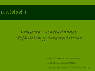 Unidad I Proyecto: Generalidades, definición y características Docente : Victoria Orellana Palma Ingeniero en Administración Magíster c  Pedagogía en Educación Superior 