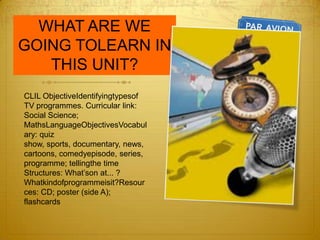 WHAT ARE WE GOING TOLEARN IN THIS UNIT?CLIL ObjectiveIdentifyingtypesof TV programmes. Curricular link: Social Science; MathsLanguageObjectivesVocabulary: quiz show, sports, documentary, news, cartoons, comedyepisode, series, programme; tellingthe time Structures: What’son at... ? Whatkindofprogrammeisit?Resources: CD; poster (side A); flashcards