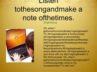 Listen tothesongandmake a note ofthetimes.. SingthesongOh, when I gethomefromschooltodayI’mgoingtowatch TV. AtI’mgoingtowatch a funnycomedy. AtI’mgoingtowatch a documentary. AtI’mgoingtowatchtheheadlinesofthenews.AtAtI’mgoingtowatchthedailysportsreview. I’mgoingtowatch my favouritecartoons.AtI’mgoingtowatch a series allaboutschool. AtI’mgoingtowatch a quiz show with my dad.I’mgoingtowatch a film that’sverysad. Oh, when I gethomefromschooltodayI’mgoingtowatchTV.AtAreyougoingto come to my houseandwatch TV with me?