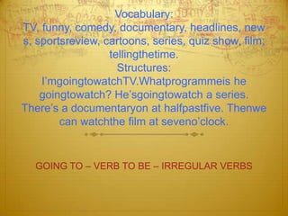 Vocabulary:TV, funny, comedy, documentary, headlines, news, sportsreview, cartoons, series, quiz show, film; tellingthetime.Structures:I’mgoingtowatchTV.Whatprogrammeis he goingtowatch? He’sgoingtowatch a series. There’s a documentaryon at halfpastfive. Thenwe can watchthe film at seveno’clock.GOING TO – VERB TO BE – IRREGULAR VERBS