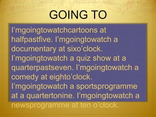 GOING TOI’mgoingtowatchcartoons at halfpastfive. I’mgoingtowatch a documentary at sixo’clock. I’mgoingtowatch a quiz show at a quarterpastseven. I’mgoingtowatch a comedy at eighto’clock. I’mgoingtowatch a sportsprogramme at a quartertonine. I’mgoingtowatch a newsprogramme at ten o’clock.