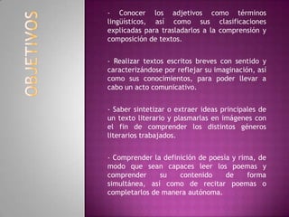 - Conocer los adjetivos como términos
lingüísticos, así como sus clasificaciones
explicadas para trasladarlos a la comprensión y
composición de textos.
- Realizar textos escritos breves con sentido y
caracterizándose por reflejar su imaginación, así
como sus conocimientos, para poder llevar a
cabo un acto comunicativo.
- Saber sintetizar o extraer ideas principales de
un texto literario y plasmarlas en imágenes con
el fin de comprender los distintos géneros
literarios trabajados.
- Comprender la definición de poesía y rima, de
modo que sean capaces leer los poemas y
comprender su contenido de forma
simultánea, así como de recitar poemas o
completarlos de manera autónoma.
 