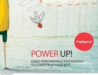 ®




                                                           POWER UP!
                                                           USING PERFORMANCE PSYCHOLOGY
                         © - Copyright 2012 - Quirky Kid
                                                           TO COMPETE AT YOUR BEST.            ®




                                                           PARTICIPANT WORKBOOK
Friday, 23 November 12
                                                                               POWER UP!
 