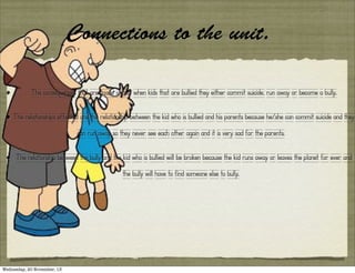 Connections to the unit.
•

The consequences that are made is that when kids that are bullied they either commit suicide, run away or become a bully.

• The relationships effected are the relationship between the kid who is bullied and his parents because he/she can commit suicide and they
can run away so they never see each other again and it is very sad for the parents.

•

The relationship between the bully and the kid who is bullied will be broken because the kid runs away or leaves the planet for ever and
the bully will have to find someone else to bully.

Wednesday, 20 November, 13

 