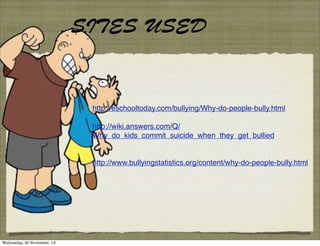 SITES USED

http://eschooltoday.com/bullying/Why-do-people-bully.html
http://wiki.answers.com/Q/
Why_do_kids_commit_suicide_when_they_get_bullied

http://www.bullyingstatistics.org/content/why-do-people-bully.html

Wednesday, 20 November, 13

 