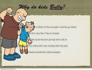 Why do kids Bully?

•

Kids Bully because they might have lack of attention and they scare people to make them pay attention.

•

Bullies like to annoy others if they are not popular.

•

People who are bullied may feel they have to get tough and be a bully too.

•

Bullying can start by watching violent movies and playing violent video games.

•

The television persuades kids to bully like propaganda.

Wednesday, 20 November, 13

 