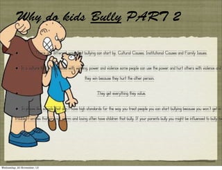 Why do kids Bully PART 2
•

There are different ways that bullying can start by, Cultural Causes, Institutional Causes and Family Issues.

•

In a culture that is fascinated with winning, power and violence some people can use the power and hurt others with violence and
they win because they hurt the other person.

•

They get everything they value.

•

In places like schools that don’t have high standards for the way you treat people you can start bullying because you won’t get in

trouble. Families that are not warm and loving often have children that bully. If your parents bully you might be influenced to bully too

Wednesday, 20 November, 13

 