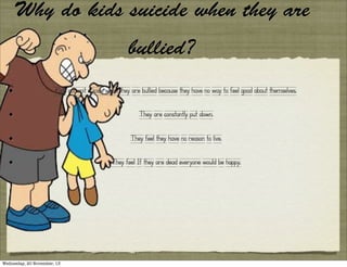Why do kids suicide when they are
bullied?
•

Kids commit suicide when they are bullied because they have no way to feel good about themselves.

•

They are constantly put down.

•

They feel they have no reason to live.

•

They feel If they are dead everyone would be happy.

Wednesday, 20 November, 13

 