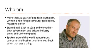 Who am I
• More than 35 years of B2B tech journalism,
written 3 non-fiction computer tech books,
magazine editor
• Started...