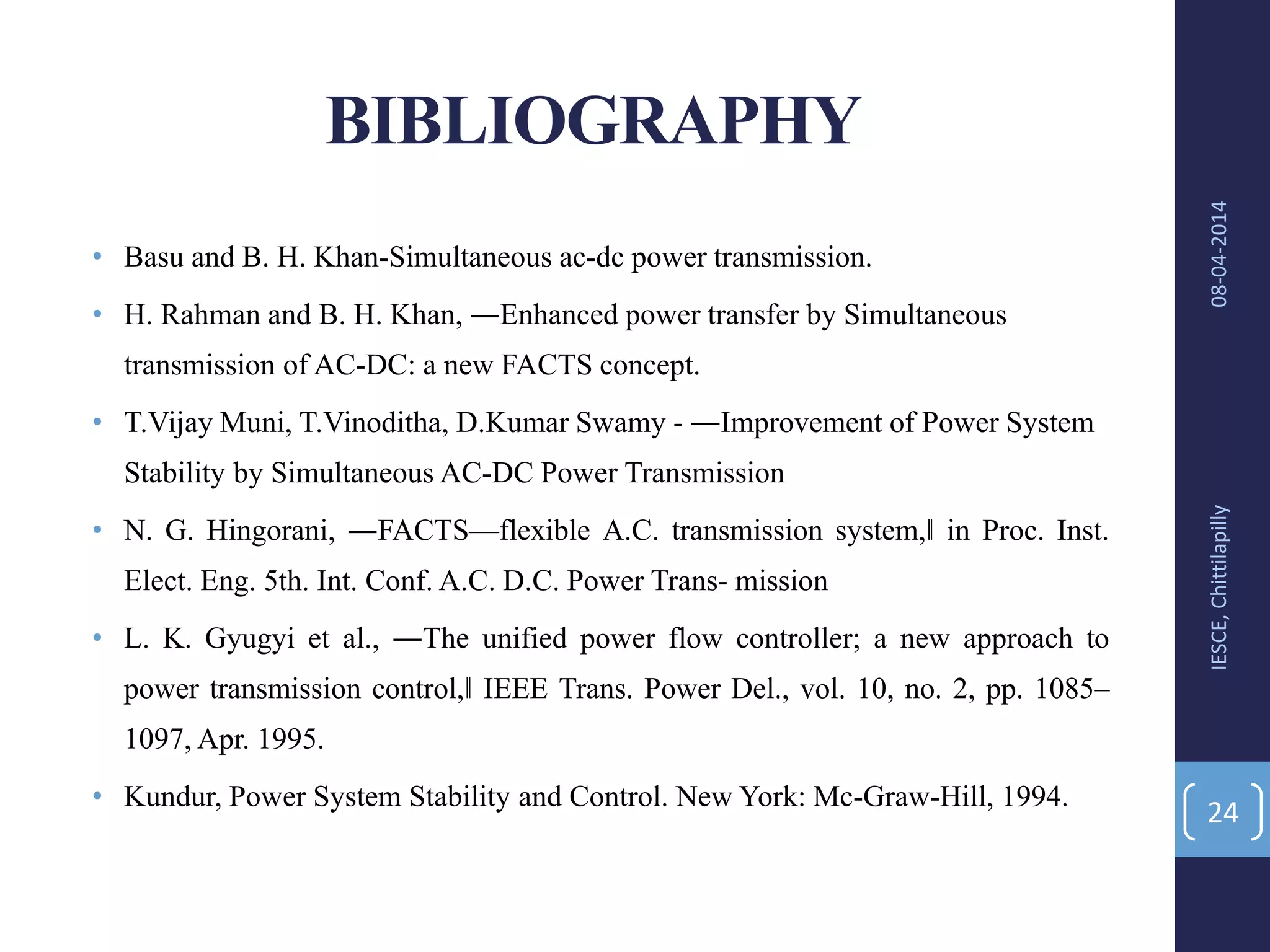 BIBLIOGRAPHY
• Basu and B. H. Khan-Simultaneous ac-dc power transmission.
• H. Rahman and B. H. Khan, ―Enhanced power transfer by Simultaneous
transmission of AC-DC: a new FACTS concept.
• T.Vijay Muni, T.Vinoditha, D.Kumar Swamy - ―Improvement of Power System
Stability by Simultaneous AC-DC Power Transmission
• N. G. Hingorani, ―FACTS—flexible A.C. transmission system,‖ in Proc. Inst.
Elect. Eng. 5th. Int. Conf. A.C. D.C. Power Trans- mission
• L. K. Gyugyi et al., ―The unified power flow controller; a new approach to
power transmission control,‖ IEEE Trans. Power Del., vol. 10, no. 2, pp. 1085–
1097, Apr. 1995.
• Kundur, Power System Stability and Control. New York: Mc-Graw-Hill, 1994.
08-04-2014IESCE,Chittilapilly
24
 