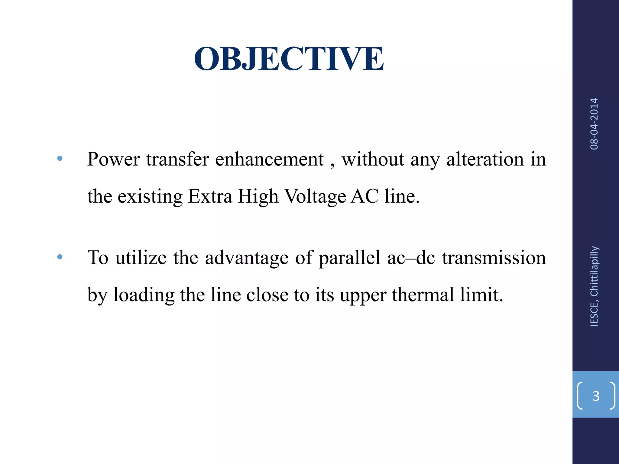 OBJECTIVE
• Power transfer enhancement , without any alteration in
the existing Extra High Voltage AC line.
• To utilize the advantage of parallel ac–dc transmission
by loading the line close to its upper thermal limit.
08-04-2014IESCE,Chittilapilly
3
 