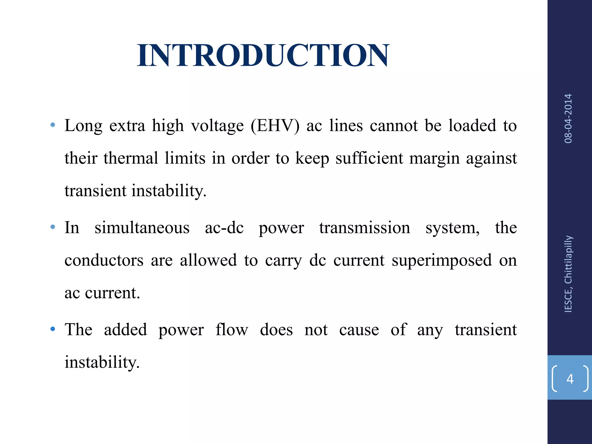 INTRODUCTION
• Long extra high voltage (EHV) ac lines cannot be loaded to
their thermal limits in order to keep sufficient margin against
transient instability.
• In simultaneous ac-dc power transmission system, the
conductors are allowed to carry dc current superimposed on
ac current.
• The added power flow does not cause of any transient
instability.
08-04-2014IESCE,Chittilapilly
4
 