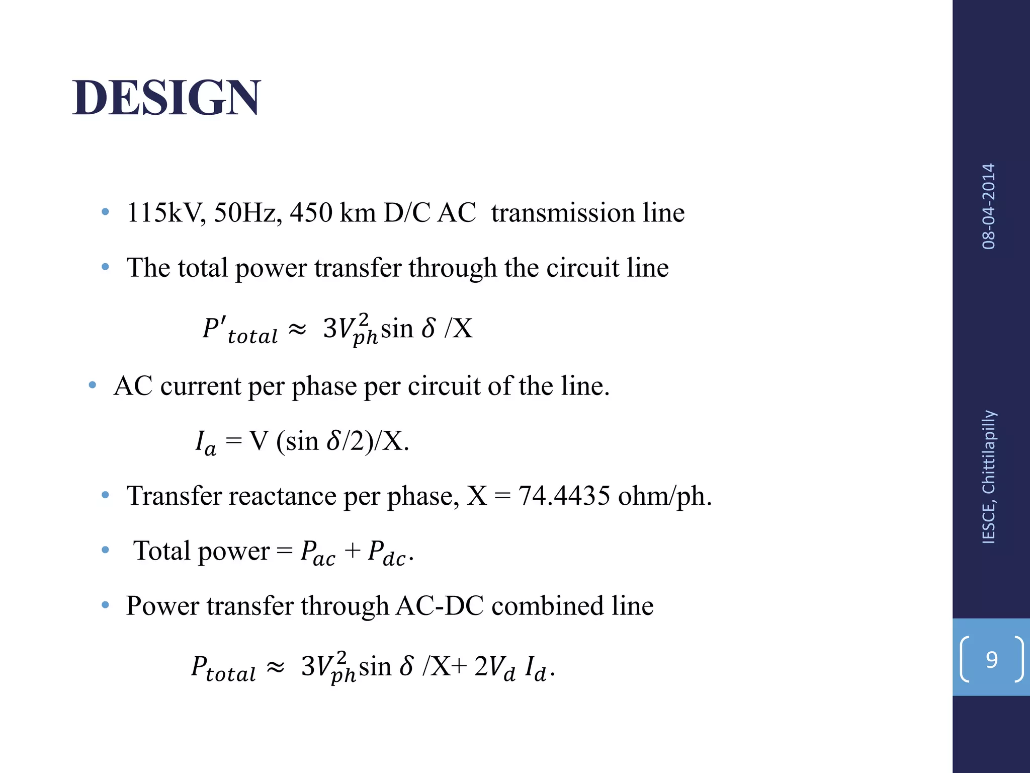 DESIGN
• 115kV, 50Hz, 450 km D/C AC transmission line
• The total power transfer through the circuit line
𝑃′ 𝑡𝑜𝑡𝑎𝑙 ≈ 3𝑉𝑝ℎ
2
sin 𝛿 /X
• AC current per phase per circuit of the line.
𝐼 𝑎 = V (sin 𝛿/2)/X.
• Transfer reactance per phase, X = 74.4435 ohm/ph.
• Total power = 𝑃𝑎𝑐 + 𝑃𝑑𝑐.
• Power transfer through AC-DC combined line
𝑃𝑡𝑜𝑡𝑎𝑙 ≈ 3𝑉𝑝ℎ
2
sin 𝛿 /X+ 2𝑉𝑑 𝐼 𝑑.
08-04-2014IESCE,Chittilapilly
9
 