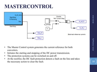 MASTERCONTROL
08-04-2014IESCE,Chittilapilly
10
• The Master Control system generates the current reference for both
converters.
• Initiates the starting and stopping of the DC power transmission.
• The protection systems can be switched on and off.
• At the rectifier, the DC fault protection detects a fault on the line and takes
the necessary action to clear the fault.
 
