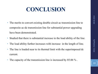 CONCLUSION
• The merits to convert existing double circuit ac transmission line to
composite ac-dc transmission line for substantial power upgrading
have been demonstrated.
• Studied that there is substantial increase in the load ability of the line.
• The load ability further increases with increase in the length of line.
• The line is loaded near to its thermal limit with the superimposed dc
current.
• The capacity of the transmission line is increased by 85.06 % .
08-04-2014IESCE,Chittilapilly
22
 