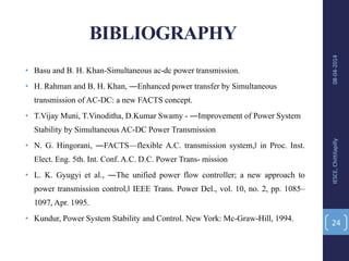 BIBLIOGRAPHY
• Basu and B. H. Khan-Simultaneous ac-dc power transmission.
• H. Rahman and B. H. Khan, ―Enhanced power transfer by Simultaneous
transmission of AC-DC: a new FACTS concept.
• T.Vijay Muni, T.Vinoditha, D.Kumar Swamy - ―Improvement of Power System
Stability by Simultaneous AC-DC Power Transmission
• N. G. Hingorani, ―FACTS—flexible A.C. transmission system,‖ in Proc. Inst.
Elect. Eng. 5th. Int. Conf. A.C. D.C. Power Trans- mission
• L. K. Gyugyi et al., ―The unified power flow controller; a new approach to
power transmission control,‖ IEEE Trans. Power Del., vol. 10, no. 2, pp. 1085–
1097, Apr. 1995.
• Kundur, Power System Stability and Control. New York: Mc-Graw-Hill, 1994.
08-04-2014IESCE,Chittilapilly
24
 