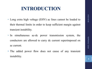 INTRODUCTION
• Long extra high voltage (EHV) ac lines cannot be loaded to
their thermal limits in order to keep sufficient margin against
transient instability.
• In simultaneous ac-dc power transmission system, the
conductors are allowed to carry dc current superimposed on
ac current.
• The added power flow does not cause of any transient
instability.
08-04-2014IESCE,Chittilapilly
4
 